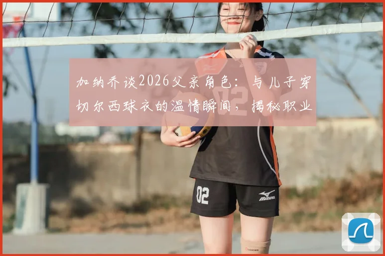 加纳乔谈2026父亲角色:与儿子穿切尔西球衣的温情瞬间,揭秘职业球员的家庭平衡之道