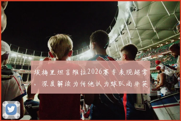 埃梅里坦言维拉2026赛季表现超常，深度解读为何他认为球队尚非英超前七实力