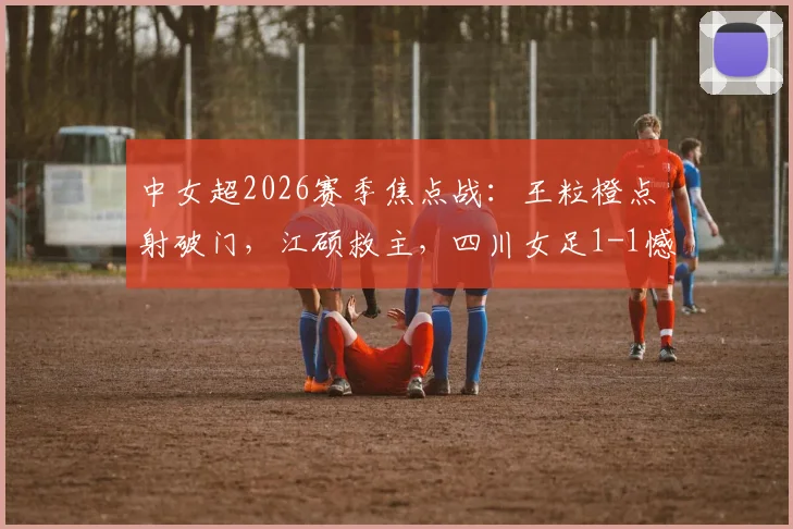 中女超2026赛季焦点战:王粒橙点射破门,江硕救主,四川女足1-1憾平山东体彩女足(附比赛详情与积分榜解读)