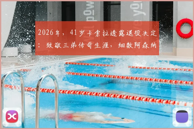 2026年，41岁卡索拉透露退役决定：致敬三弟传奇生涯，细数阿森纳高光时刻与未来展望