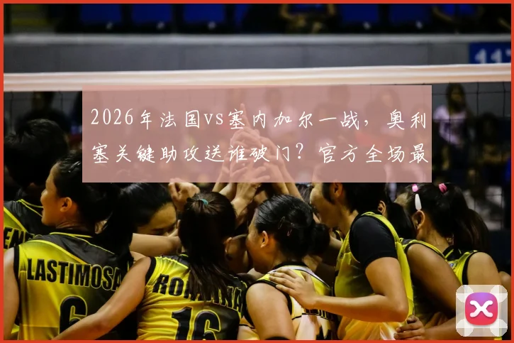 2026年法国vs塞内加尔一战，奥利塞关键助攻送谁破门？官方全场最佳背后数据与评选原因深度解析