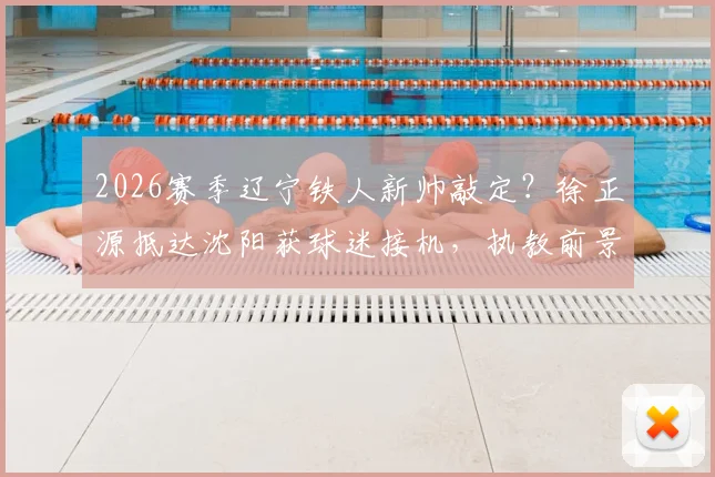 2026赛季辽宁铁人新帅敲定?徐正源抵达沈阳获球迷接机,执教前景与球队变革分析