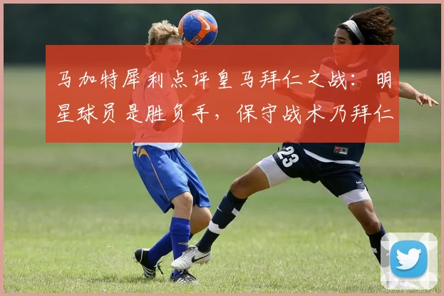 马加特犀利点评皇马拜仁之战:明星球员是胜负手,保守战术乃拜仁大忌,附2026年欧冠前瞻
