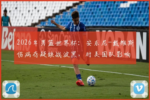 2026年男篮世界杯：安东尼-戴维斯伤病存疑缺战波黑，对美国队影响几何？