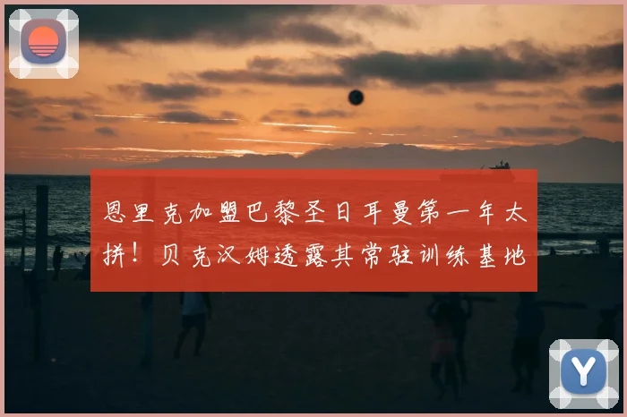 恩里克加盟巴黎圣日耳曼第一年太拼!贝克汉姆透露其常驻训练基地,工作强度曝光