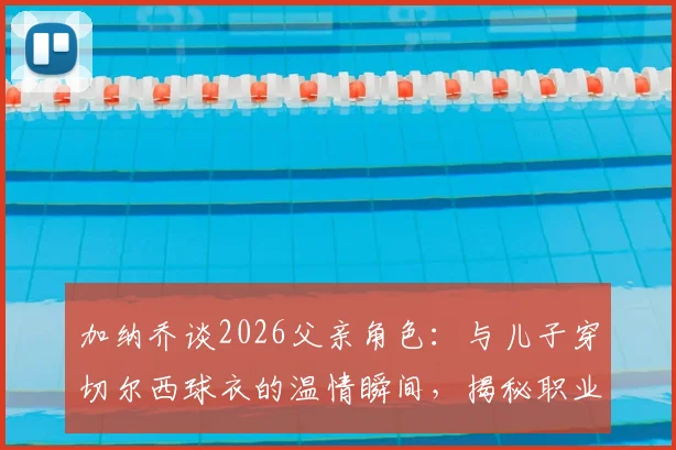 加纳乔谈2026父亲角色:与儿子穿切尔西球衣的温情瞬间,揭秘职业球员的家庭平衡之道