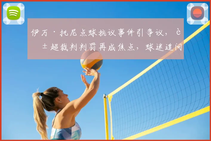 伊万·托尼点球抗议事件引争议，英超裁判判罚再成焦点，球迷追问：关键判罚究竟有无偏向？