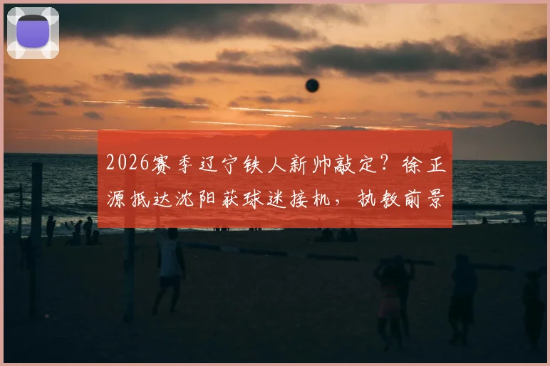 2026赛季辽宁铁人新帅敲定？徐正源抵达沈阳获球迷接机，执教前景与球队变革分析