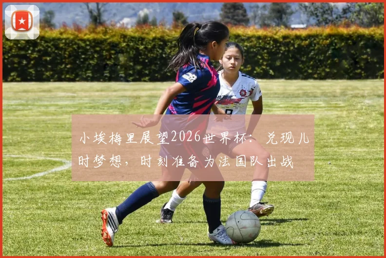 小埃梅里展望2026世界杯:兑现儿时梦想,时刻准备为法国队出战