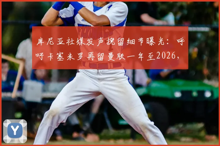 库尼亚社媒发声挽留细节曝光:呼吁卡塞米罗再留曼联一年至2026,球迷热议背后原因与中场去留分析