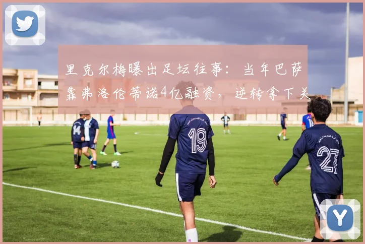 里克尔梅曝出足坛往事：当年巴萨靠弗洛伦蒂诺4亿融资，逆转拿下关键两冠
