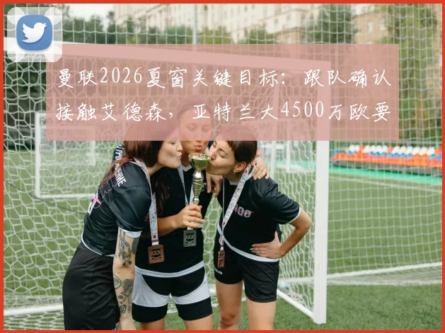 曼联2026夏窗关键目标：跟队确认接触艾德森，亚特兰大4500万欧要价成转会焦点