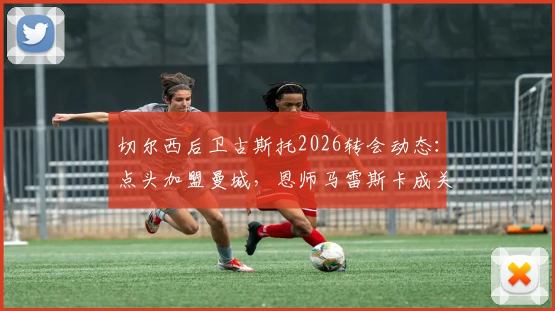 切尔西后卫古斯托2026转会动态：点头加盟曼城，恩师马雷斯卡成关键，背后原因深度剖析