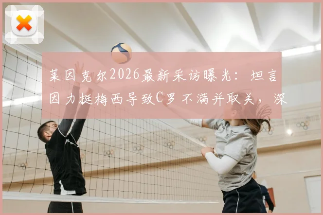 莱因克尔2026最新采访曝光:坦言因力挺梅西导致C罗不满并取关,深入剖析两人关系与舆论风波