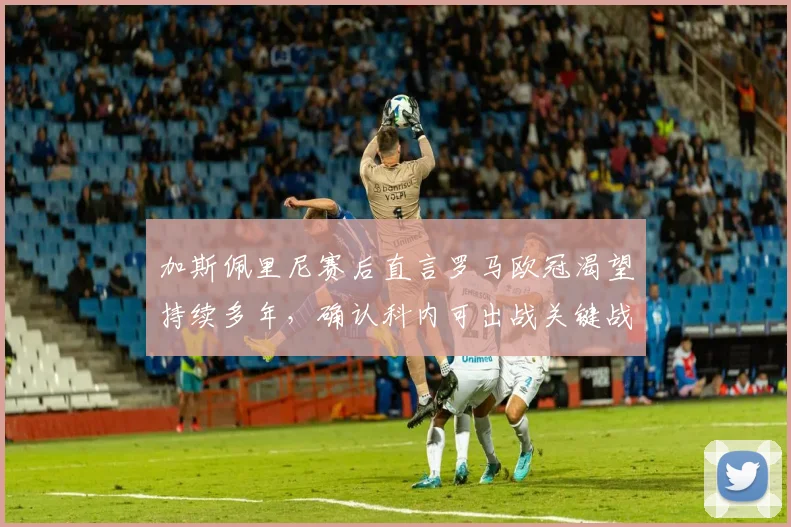 加斯佩里尼赛后直言罗马欧冠渴望持续多年,确认科内可出战关键战,解析罗马2026前景