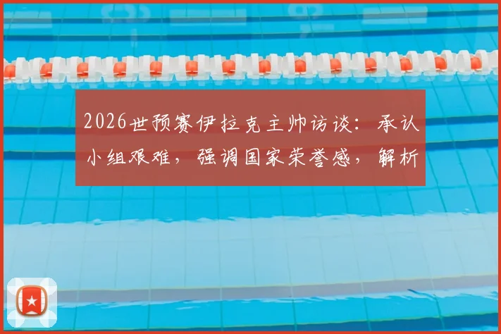 2026世预赛伊拉克主帅访谈:承认小组艰难,强调国家荣誉感,解析晋级前景与战术