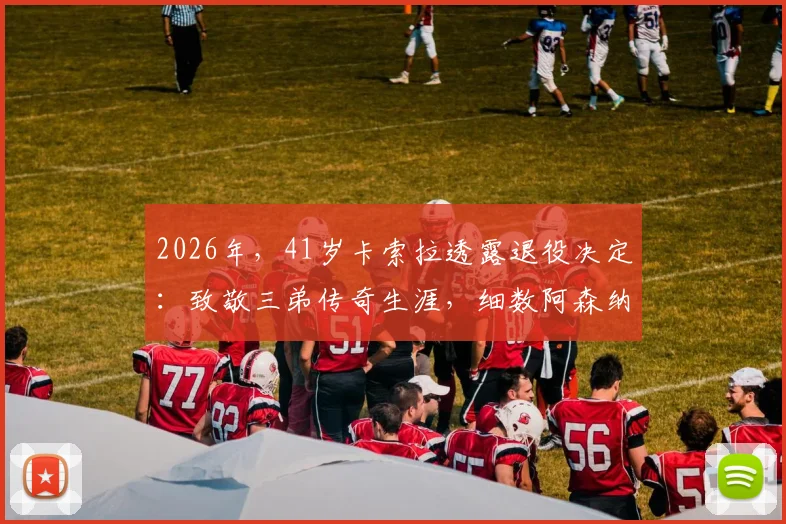 2026年,41岁卡索拉透露退役决定:致敬三弟传奇生涯,细数阿森纳高光时刻与未来展望