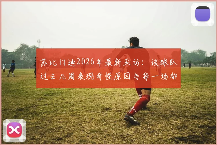 苏比门迪2026年最新采访：谈球队过去几周表现奇怪原因与每一场都是决赛的决战心态