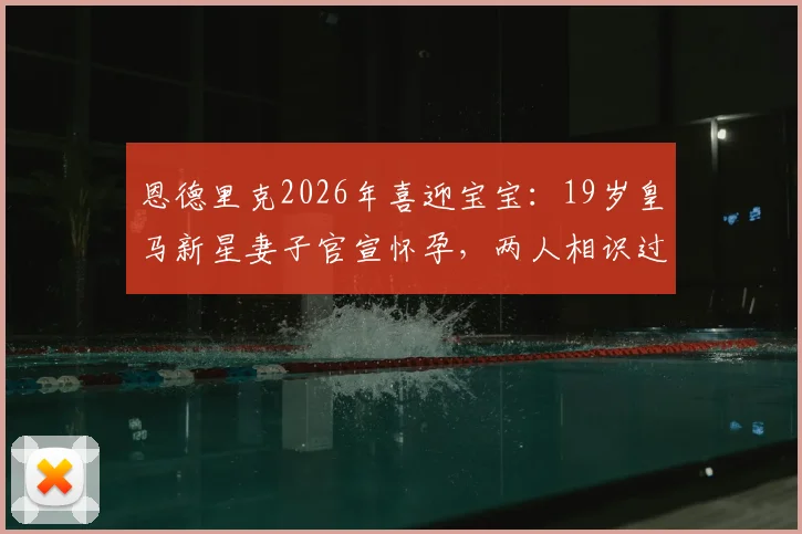恩德里克2026年喜迎宝宝：19岁皇马新星妻子官宣怀孕，两人相识过程与未来规划引关注