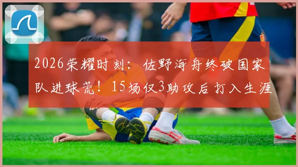2026荣耀时刻：佐野海舟终破国家队进球荒！15场仅3助攻后打入生涯首球