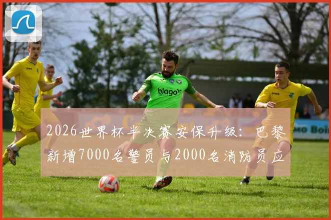 2026世界杯半决赛安保升级:巴黎新增7000名警员与2000名消防员应对方案解读