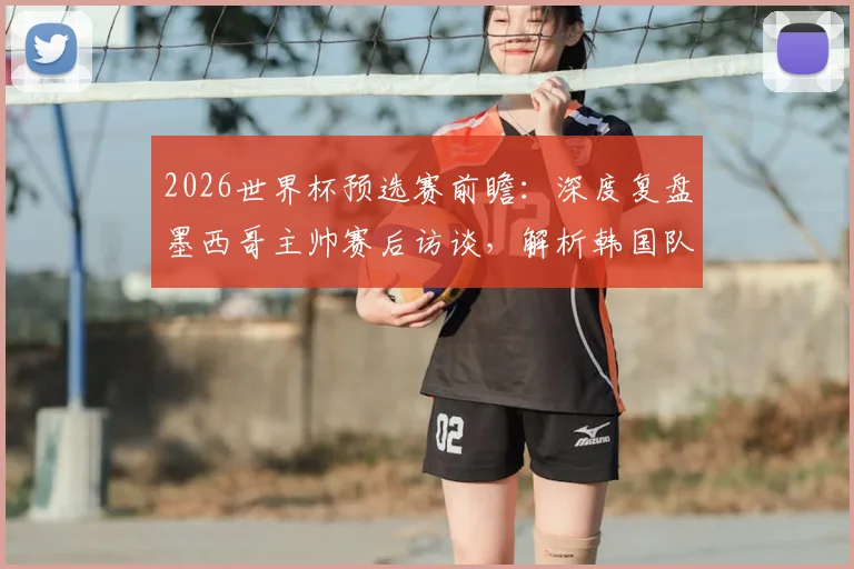 2026世界杯预选赛前瞻:深度复盘墨西哥主帅赛后访谈,解析韩国队窒息式防守如何让比赛变得艰难