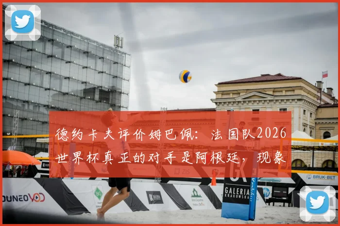 德约卡夫评价姆巴佩：法国队2026世界杯真正的对手是阿根廷，现象级球员如何定义球队实力