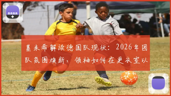 基米希解读德国队现状:2026年团队氛围焕新,领袖如何在更衣室以身作则带动全队