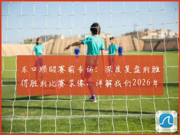 东口顺昭赛前专访：深度复盘利雅得胜利比赛录像，详解我们2026年取胜机会与战术关键