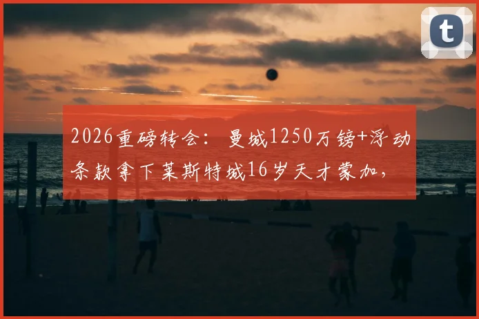 2026重磅转会:曼城1250万镑+浮动条款拿下莱斯特城16岁天才蒙加,这笔投资值吗?