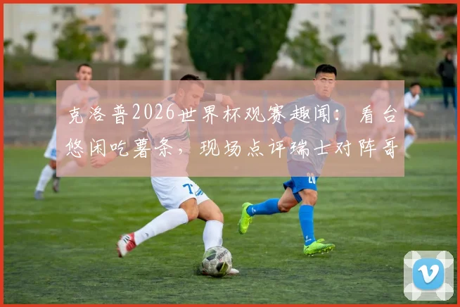克洛普2026世界杯观赛趣闻：看台悠闲吃薯条，现场点评瑞士对阵哥伦比亚比赛