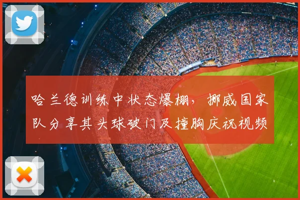 哈兰德训练中状态爆棚,挪威国家队分享其头球破门及撞胸庆祝视频,球迷热议2026前景