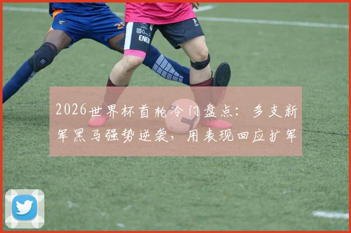 2026世界杯首轮冷门盘点：多支新军黑马强势逆袭，用表现回应扩军至48队质疑