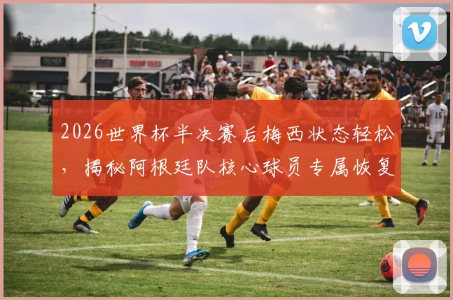 2026世界杯半决赛后梅西状态轻松，揭秘阿根廷队核心球员专属恢复训练方案