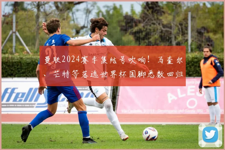 曼联2024赛季集结号吹响！马奎尔、芒特等落选世界杯国脚悉数回归，滕哈赫面临阵容重塑新课题