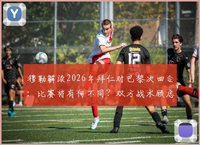 穆勒解读2026年拜仁对巴黎次回合：比赛将有何不同？双方战术顾虑与结果预判深度分析