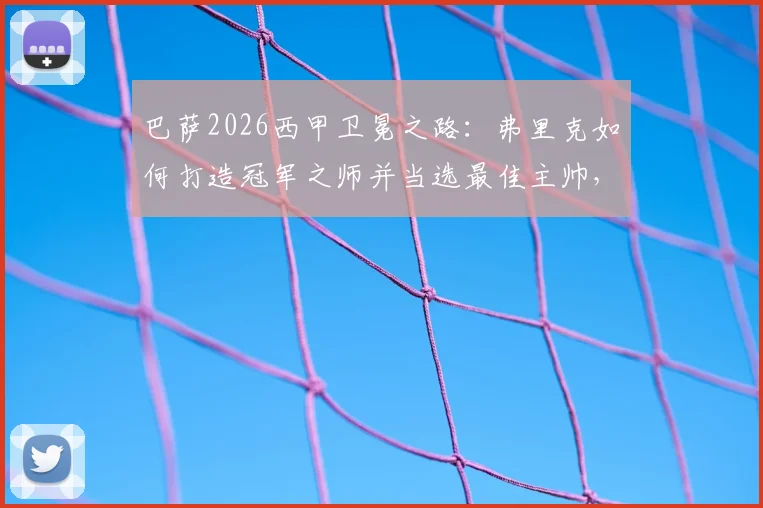 巴萨2026西甲卫冕之路：弗里克如何打造冠军之师并当选最佳主帅，关键战术与赛季回顾