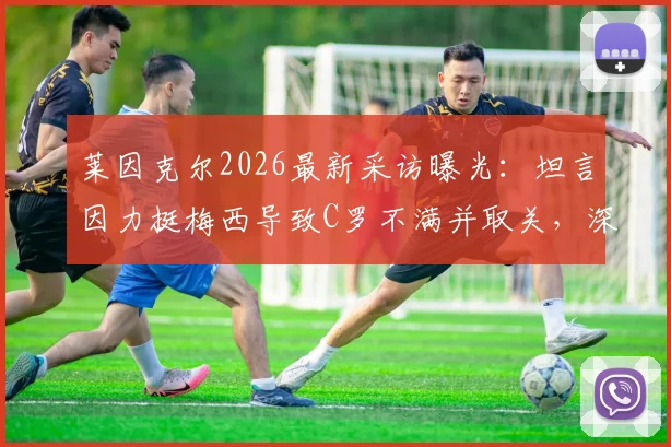 莱因克尔2026最新采访曝光:坦言因力挺梅西导致C罗不满并取关,深入剖析两人关系与舆论风波