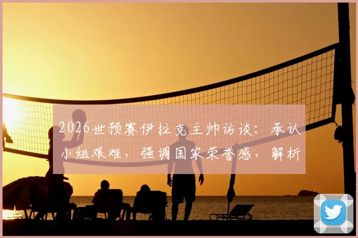 2026世预赛伊拉克主帅访谈:承认小组艰难,强调国家荣誉感,解析晋级前景与战术