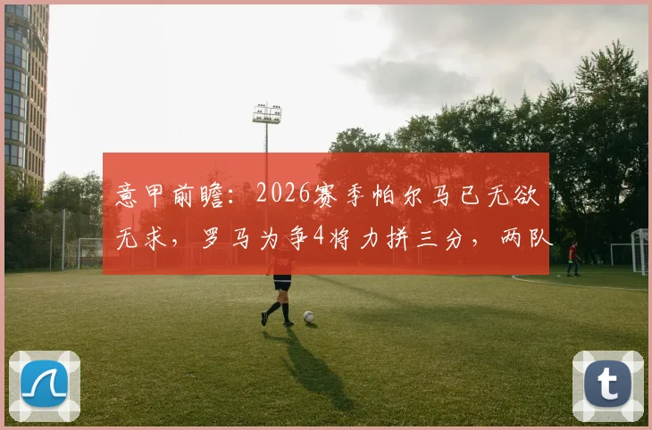 意甲前瞻：2026赛季帕尔马已无欲无求，罗马为争4将力拼三分，两队客场优劣势分析及比分预测