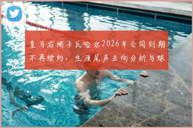 皇马右闸卡瓦哈尔2026年合同到期不再续约，生涯尾声去向分析与球迷热议焦点