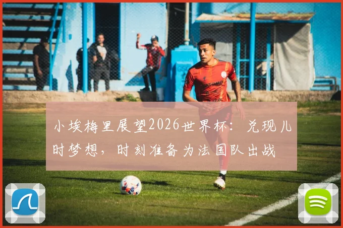 小埃梅里展望2026世界杯:兑现儿时梦想,时刻准备为法国队出战