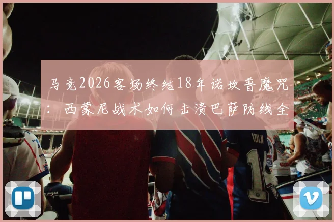 马竞2026客场终结18年诺坎普魔咒:西蒙尼战术如何击溃巴萨防线全解析