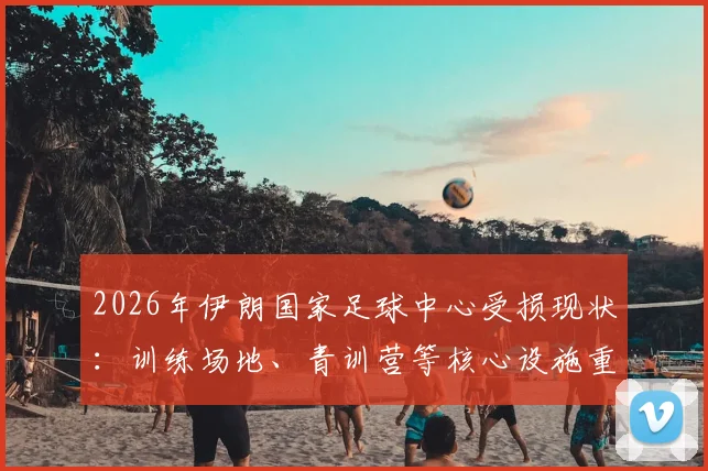 2026年伊朗国家足球中心受损现状：训练场地、青训营等核心设施重建迫在眉睫，足协公布修复时间表