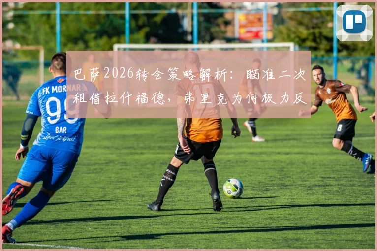 巴萨2026转会策略解析:瞄准二次租借拉什福德,弗里克为何极力反对并希望他留队?