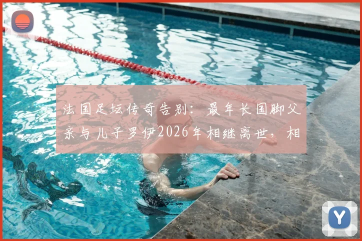 法国足坛传奇告别:最年长国脚父亲与儿子罗伊2026年相继离世,相隔不到半年的家族悲歌