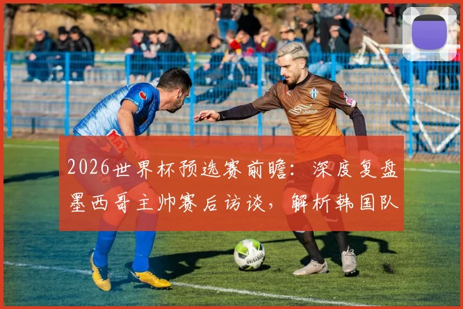2026世界杯预选赛前瞻：深度复盘墨西哥主帅赛后访谈，解析韩国队窒息式防守如何让比赛变得艰难