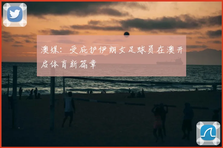 澳媒：受庇护伊朗女足球员在澳开启体育新篇章