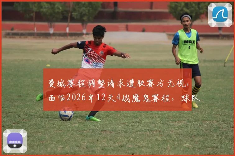 曼城赛程调整请求遭联赛方无视，面临2026年12天4战魔鬼赛程，球队体能将迎巨大挑战