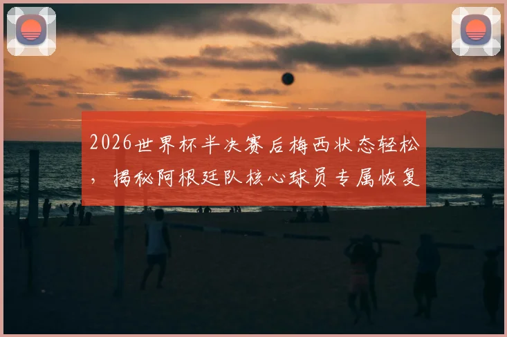 2026世界杯半决赛后梅西状态轻松，揭秘阿根廷队核心球员专属恢复训练方案